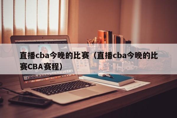 直播cba今晚的比赛（直播cba今晚的比赛CBA赛程）