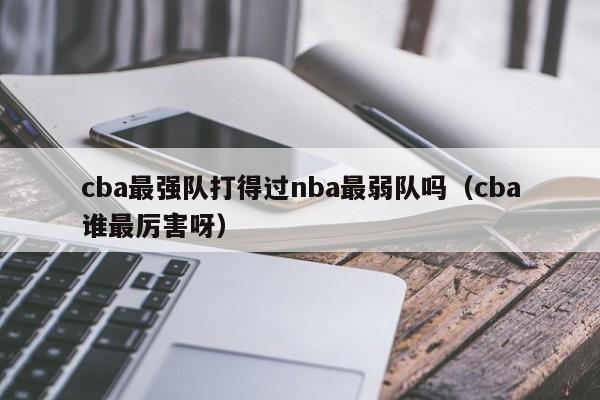 cba最强队打得过nba最弱队吗（cba谁最厉害呀）