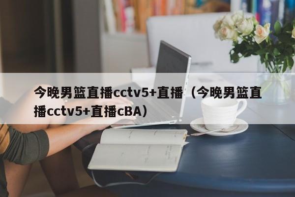 今晚男篮直播cctv5+直播（今晚男篮直播cctv5+直播cBA）