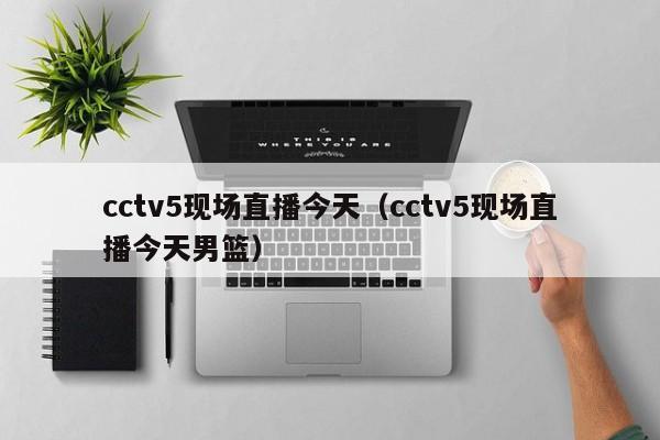 cctv5现场直播今天（cctv5现场直播今天男篮）