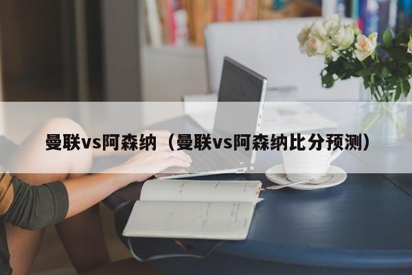 曼联vs阿森纳（曼联vs阿森纳比分预测）