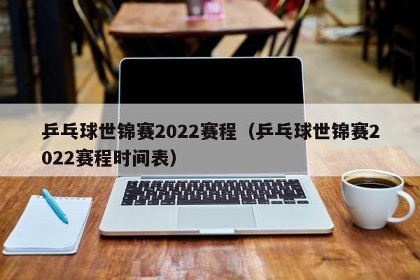 乒乓球世锦赛2022赛程（乒乓球世锦赛2022赛程时间表）