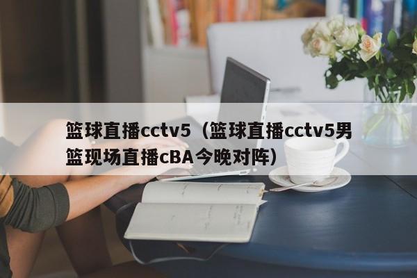 篮球直播cctv5（篮球直播cctv5男篮现场直播cBA今晚对阵）