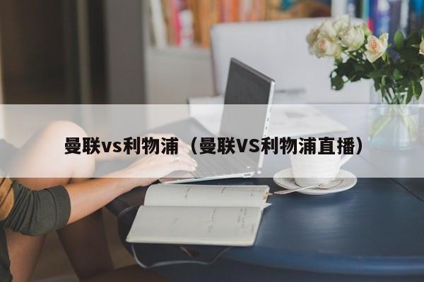 曼联vs利物浦（曼联VS利物浦直播）