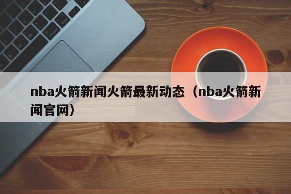 nba火箭新闻火箭最新动态（nba火箭新闻官网）