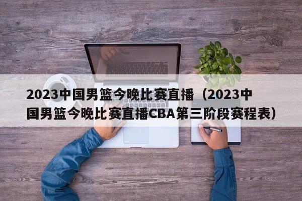 2023中国男篮今晚比赛直播（2023中国男篮今晚比赛直播CBA第三阶段赛程表）