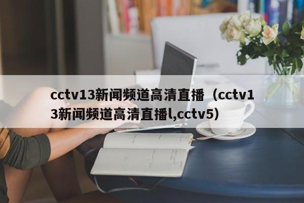 cctv13新闻频道高清直播（cctv13新闻频道高清直播l,cctv5）