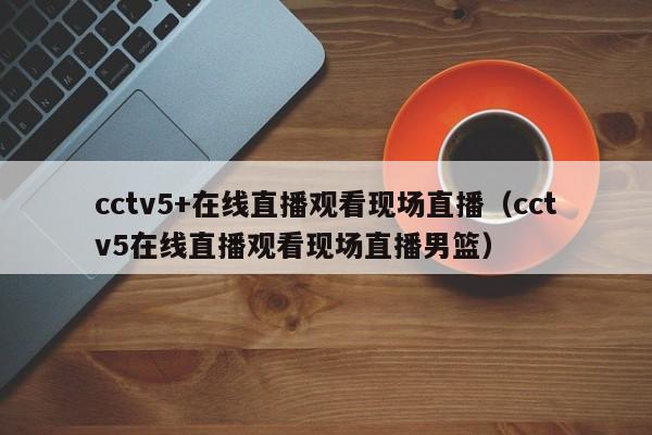 cctv5+在线直播观看现场直播（cctv5在线直播观看现场直播男篮）