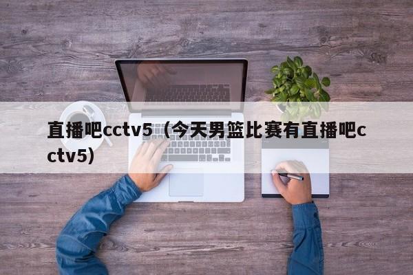 直播吧cctv5（今天男篮比赛有直播吧cctv5）