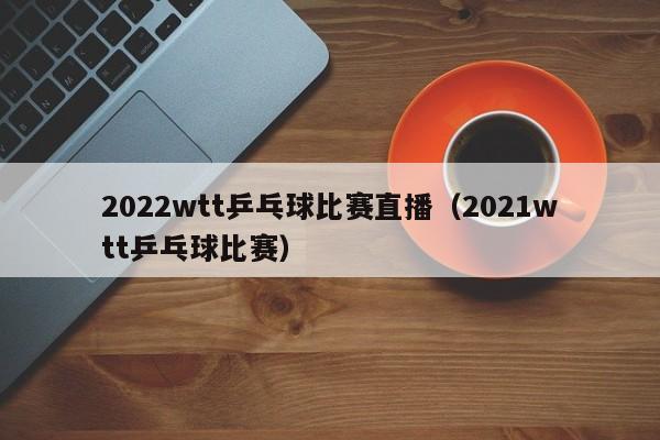 2022wtt乒乓球比赛直播（2021wtt乒乓球比赛）