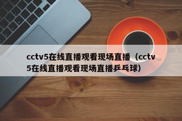 cctv5在线直播观看现场直播（cctv5在线直播观看现场直播乒乓球）