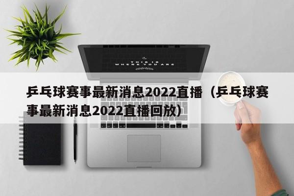 乒乓球赛事最新消息2022直播（乒乓球赛事最新消息2022直播回放）